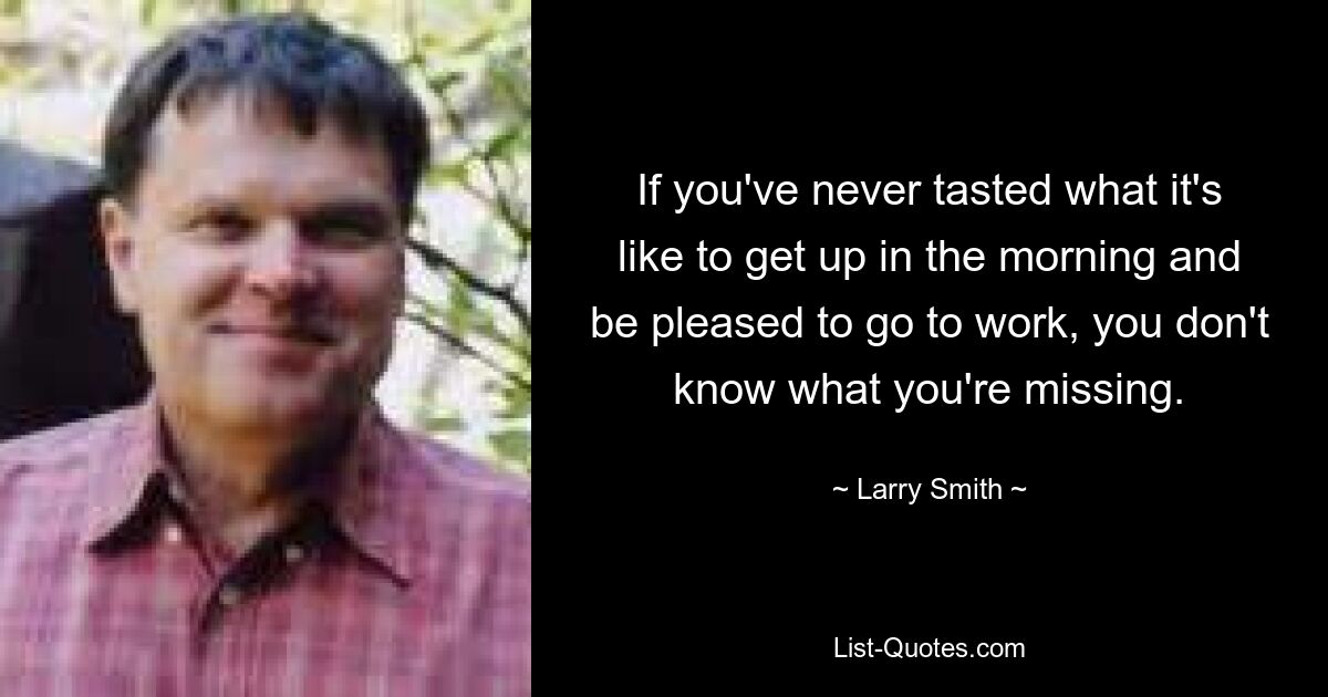 If you've never tasted what it's like to get up in the morning and be pleased to go to work, you don't know what you're missing. — © Larry Smith