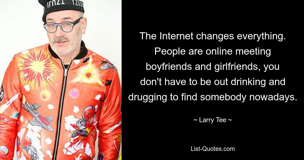 The Internet changes everything. People are online meeting boyfriends and girlfriends, you don't have to be out drinking and drugging to find somebody nowadays. — © Larry Tee