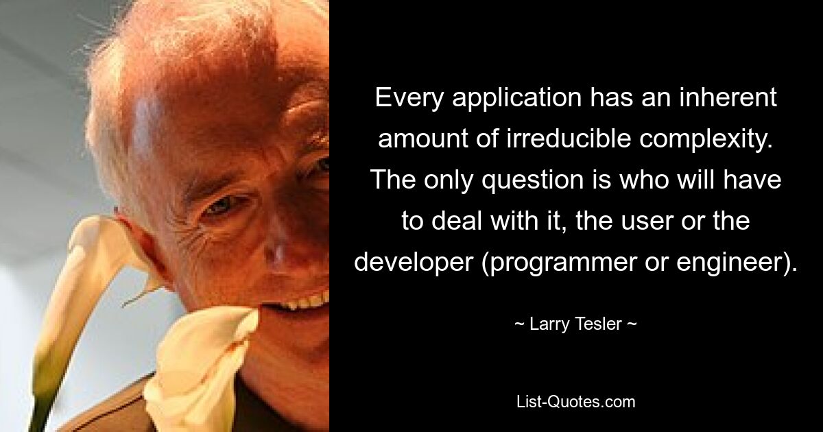 Every application has an inherent amount of irreducible complexity. The only question is who will have to deal with it, the user or the developer (programmer or engineer). — © Larry Tesler