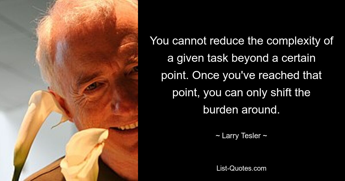 You cannot reduce the complexity of a given task beyond a certain point. Once you've reached that point, you can only shift the burden around. — © Larry Tesler