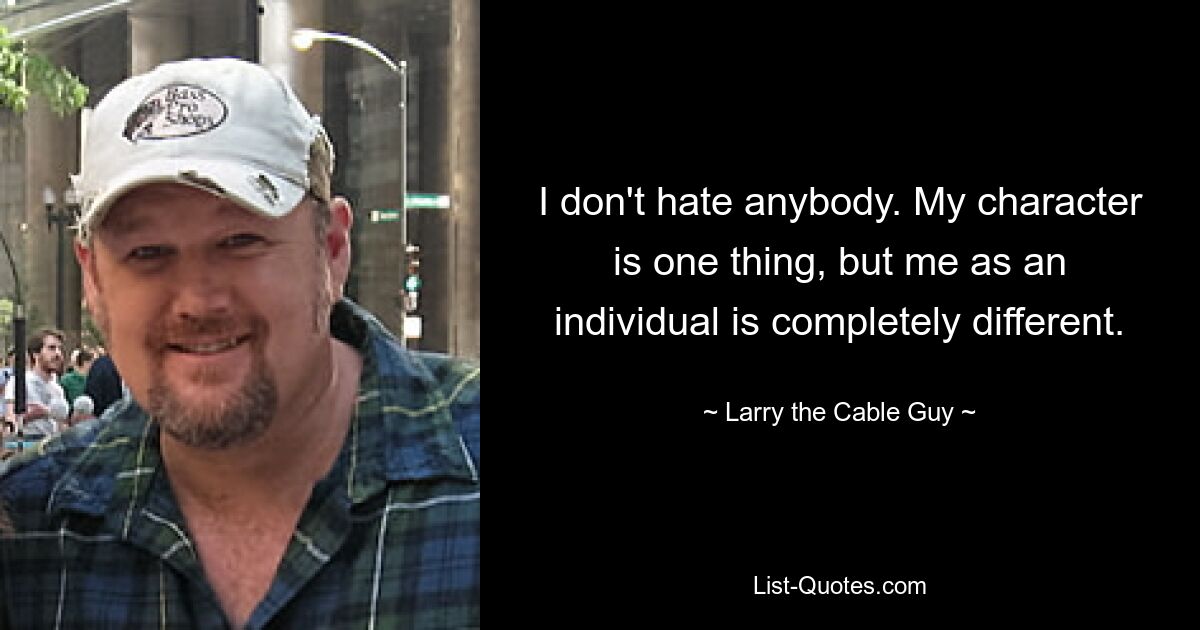 I don't hate anybody. My character is one thing, but me as an individual is completely different. — © Larry the Cable Guy