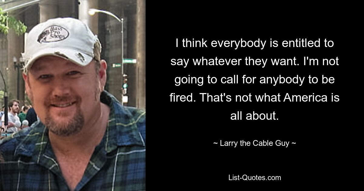 I think everybody is entitled to say whatever they want. I'm not going to call for anybody to be fired. That's not what America is all about. — © Larry the Cable Guy