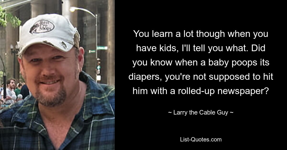 You learn a lot though when you have kids, I'll tell you what. Did you know when a baby poops its diapers, you're not supposed to hit him with a rolled-up newspaper? — © Larry the Cable Guy