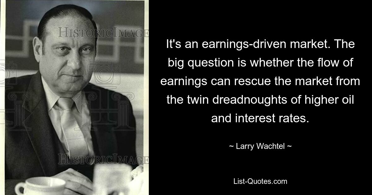 It's an earnings-driven market. The big question is whether the flow of earnings can rescue the market from the twin dreadnoughts of higher oil and interest rates. — © Larry Wachtel