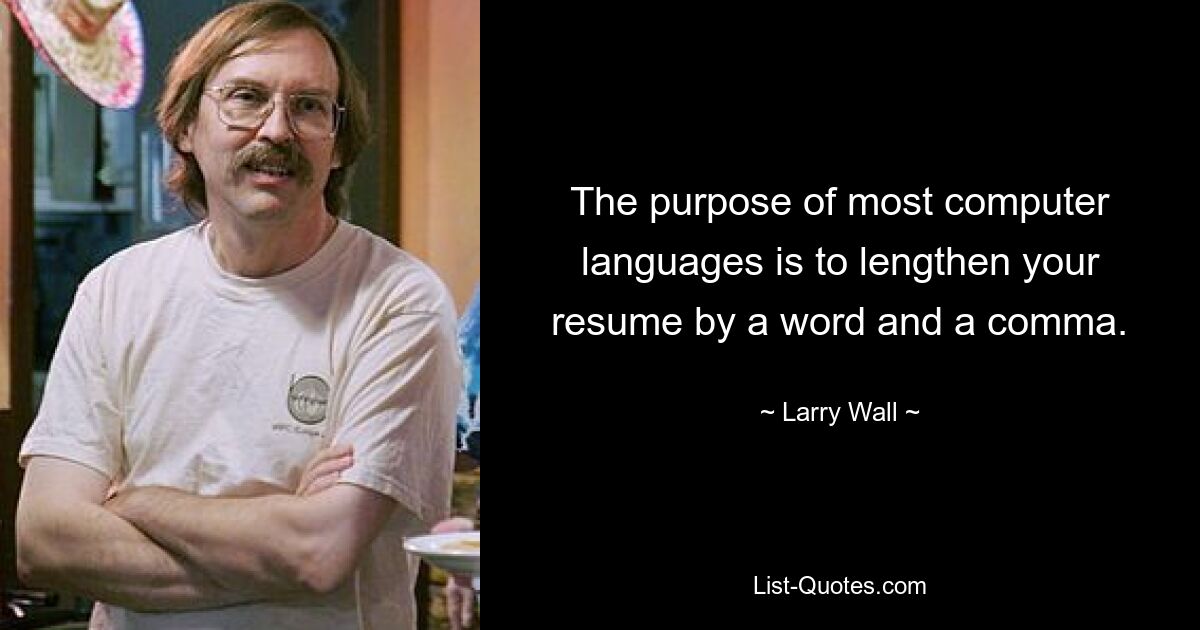 The purpose of most computer languages is to lengthen your resume by a word and a comma. — © Larry Wall