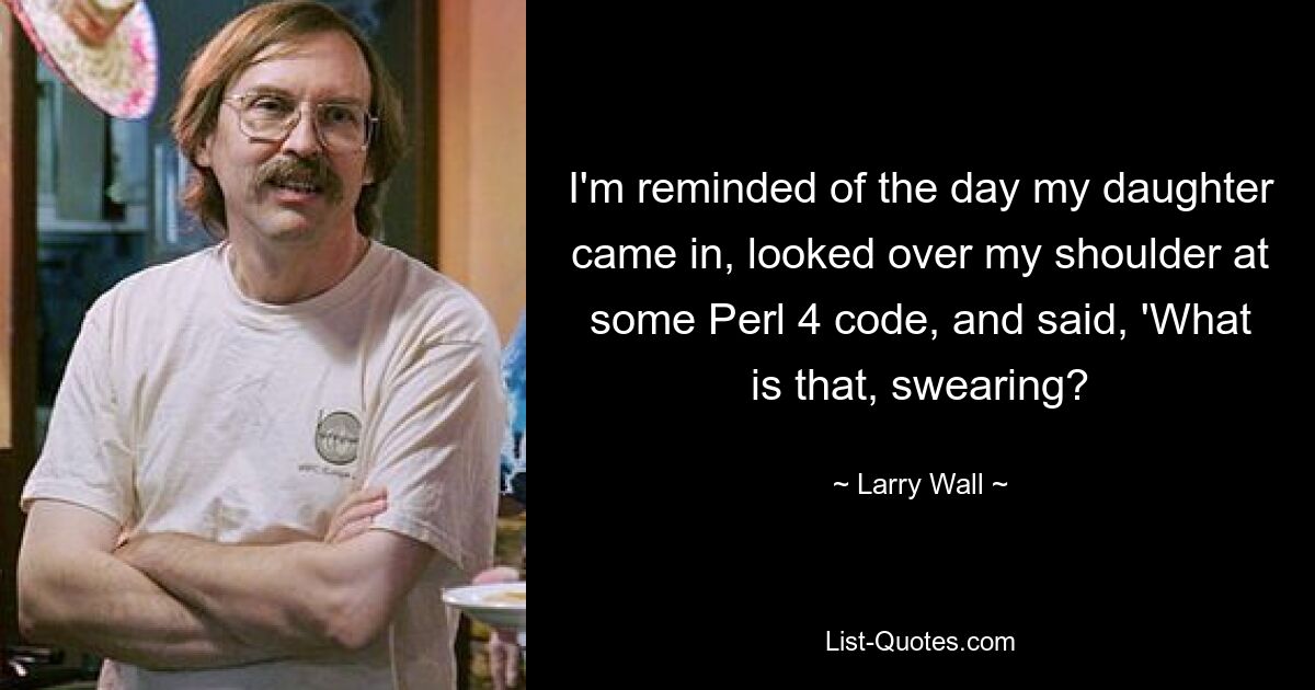 I'm reminded of the day my daughter came in, looked over my shoulder at some Perl 4 code, and said, 'What is that, swearing? — © Larry Wall