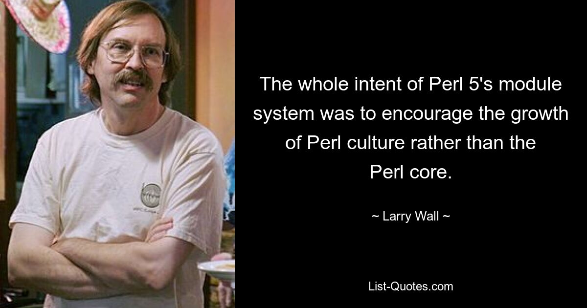 The whole intent of Perl 5's module system was to encourage the growth of Perl culture rather than the Perl core. — © Larry Wall