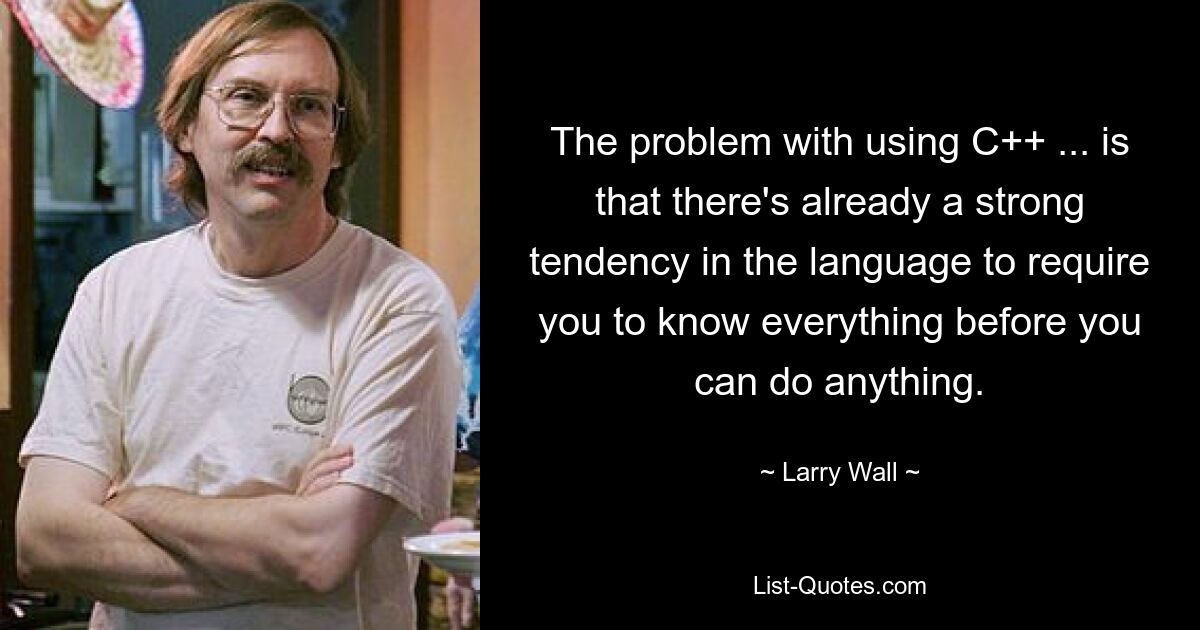 The problem with using C++ ... is that there's already a strong tendency in the language to require you to know everything before you can do anything. — © Larry Wall