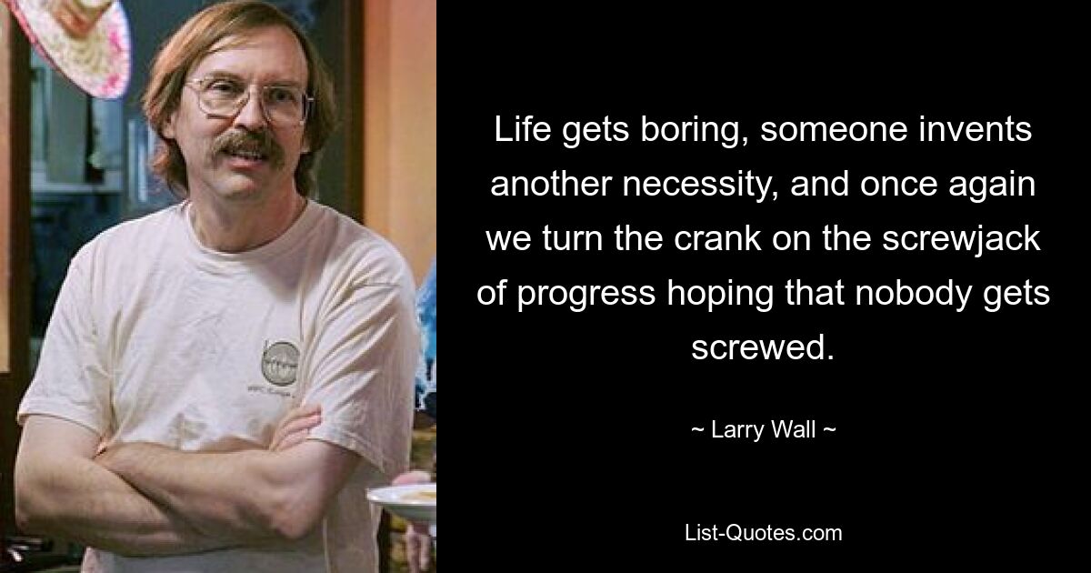 Life gets boring, someone invents another necessity, and once again we turn the crank on the screwjack of progress hoping that nobody gets screwed. — © Larry Wall