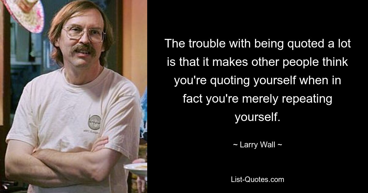 The trouble with being quoted a lot is that it makes other people think you're quoting yourself when in fact you're merely repeating yourself. — © Larry Wall