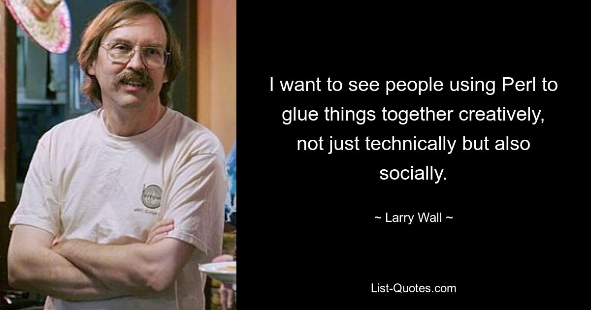 I want to see people using Perl to glue things together creatively, not just technically but also socially. — © Larry Wall