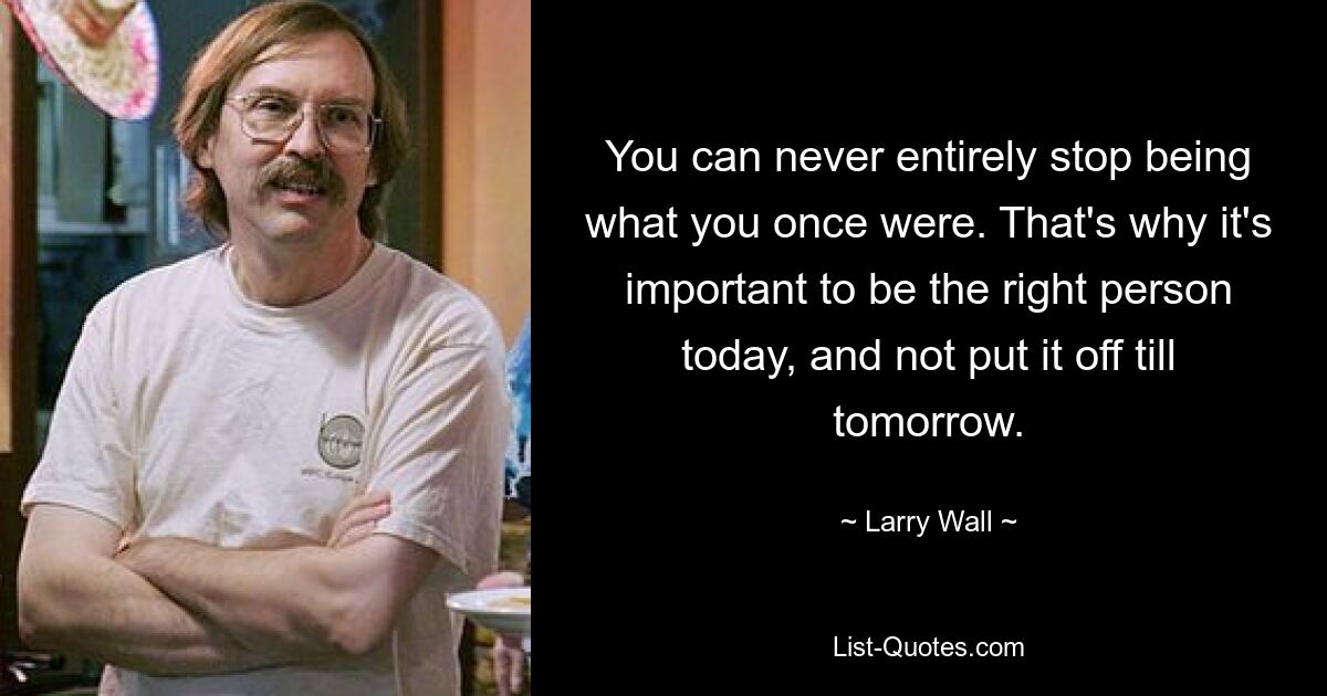 You can never entirely stop being what you once were. That's why it's important to be the right person today, and not put it off till tomorrow. — © Larry Wall