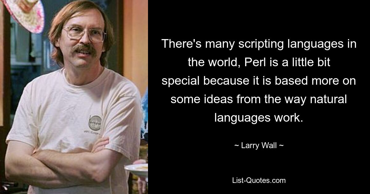 There's many scripting languages in the world, Perl is a little bit special because it is based more on some ideas from the way natural languages work. — © Larry Wall