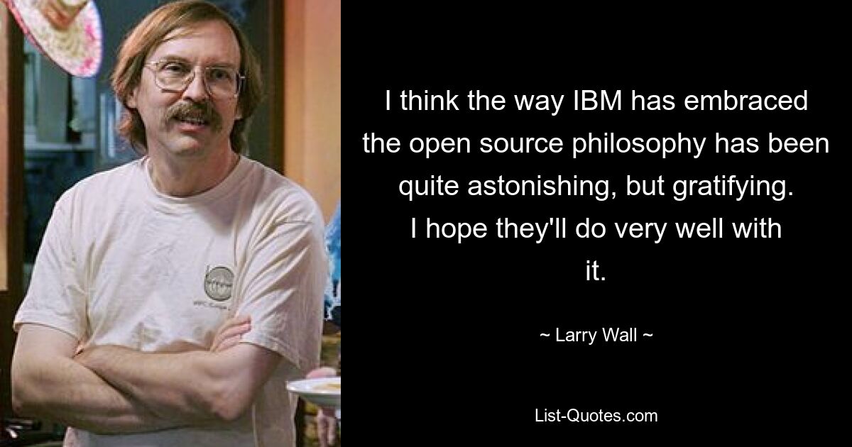 I think the way IBM has embraced the open source philosophy has been quite astonishing, but gratifying. I hope they'll do very well with it. — © Larry Wall