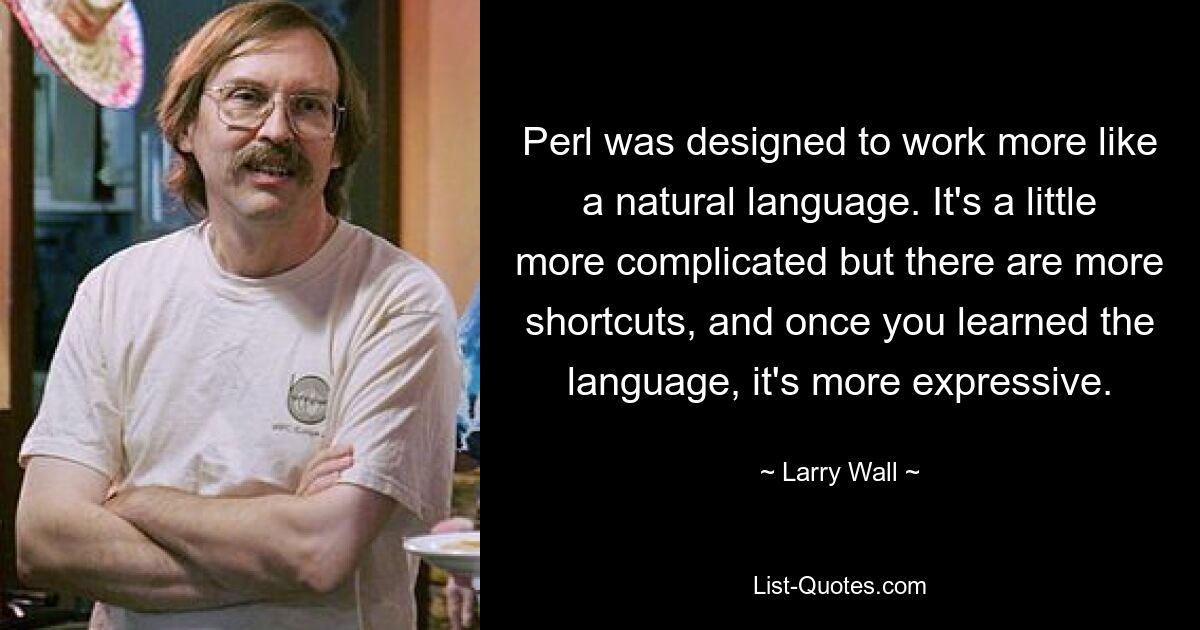 Perl was designed to work more like a natural language. It's a little more complicated but there are more shortcuts, and once you learned the language, it's more expressive. — © Larry Wall