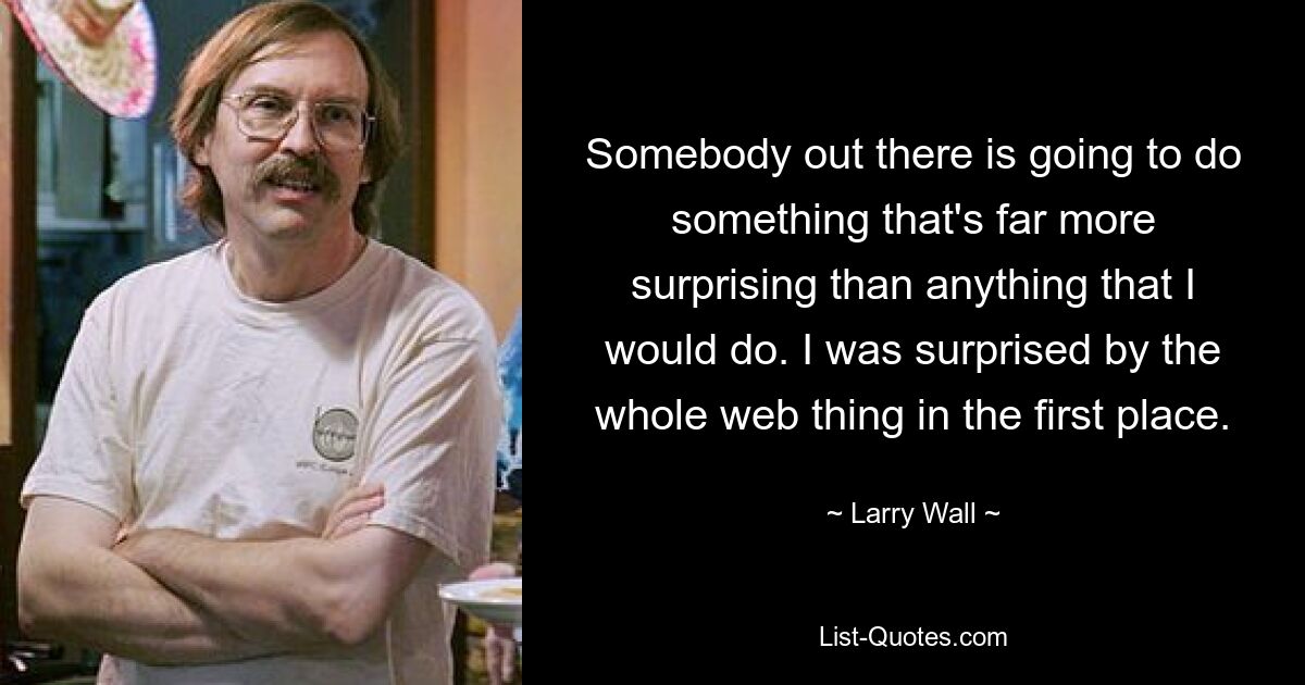 Somebody out there is going to do something that's far more surprising than anything that I would do. I was surprised by the whole web thing in the first place. — © Larry Wall