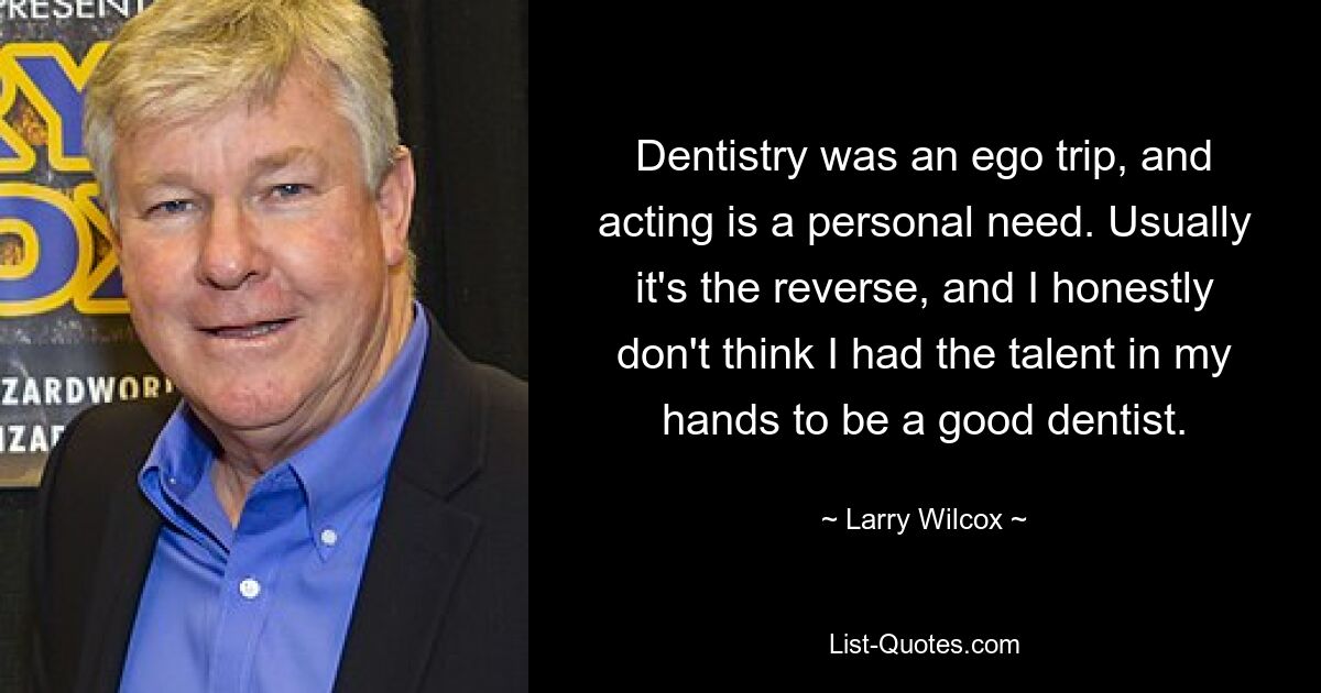 Dentistry was an ego trip, and acting is a personal need. Usually it's the reverse, and I honestly don't think I had the talent in my hands to be a good dentist. — © Larry Wilcox