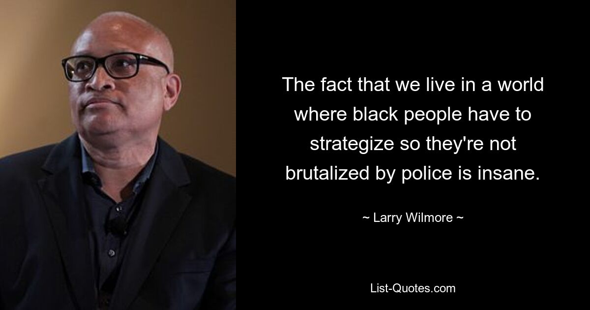 The fact that we live in a world where black people have to strategize so they're not brutalized by police is insane. — © Larry Wilmore