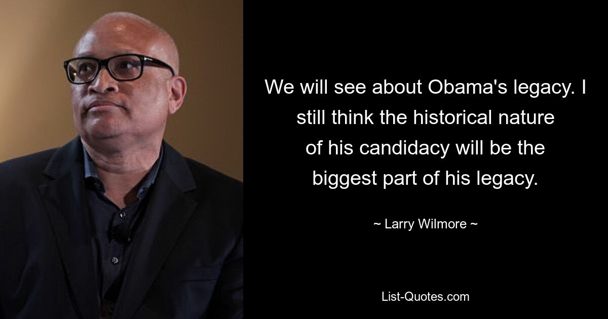 We will see about Obama's legacy. I still think the historical nature of his candidacy will be the biggest part of his legacy. — © Larry Wilmore