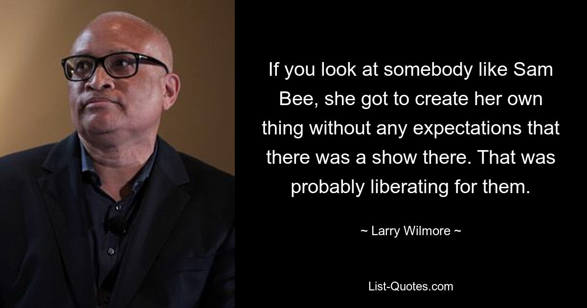 If you look at somebody like Sam Bee, she got to create her own thing without any expectations that there was a show there. That was probably liberating for them. — © Larry Wilmore