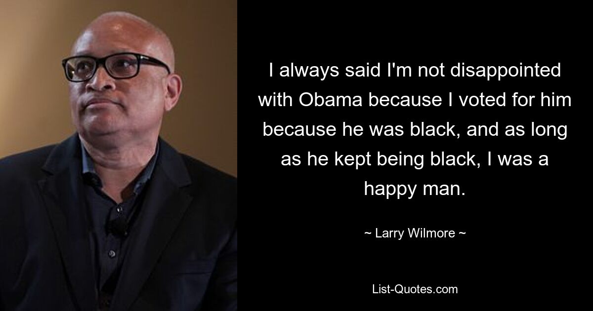 I always said I'm not disappointed with Obama because I voted for him because he was black, and as long as he kept being black, I was a happy man. — © Larry Wilmore