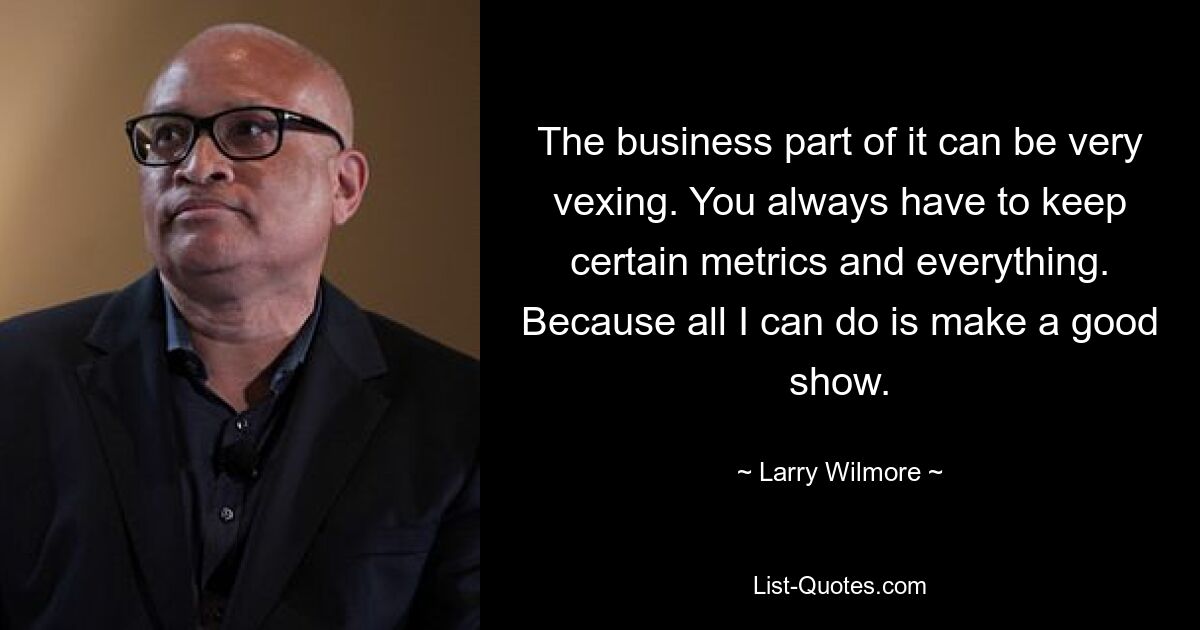 The business part of it can be very vexing. You always have to keep certain metrics and everything. Because all I can do is make a good show. — © Larry Wilmore