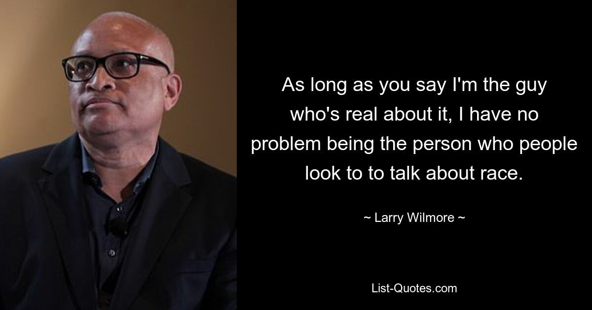 As long as you say I'm the guy who's real about it, I have no problem being the person who people look to to talk about race. — © Larry Wilmore