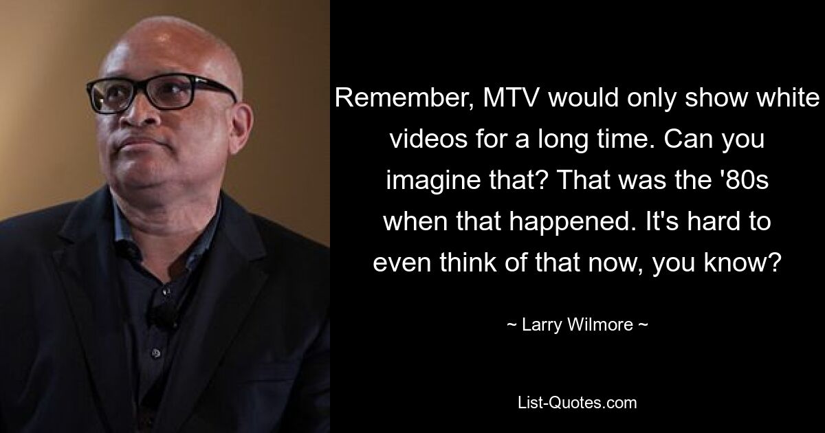 Remember, MTV would only show white videos for a long time. Can you imagine that? That was the '80s when that happened. It's hard to even think of that now, you know? — © Larry Wilmore