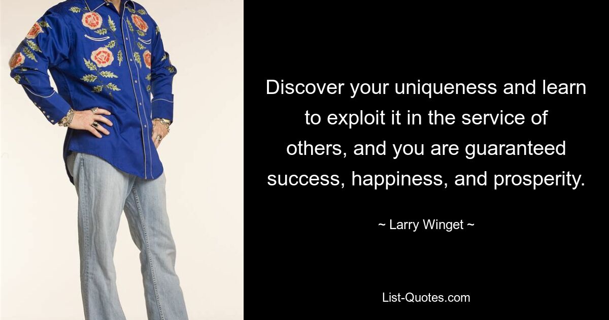 Discover your uniqueness and learn to exploit it in the service of others, and you are guaranteed success, happiness, and prosperity. — © Larry Winget