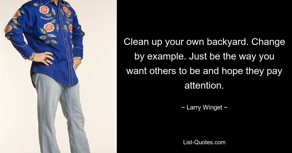 Clean up your own backyard. Change by example. Just be the way you want others to be and hope they pay attention. — © Larry Winget