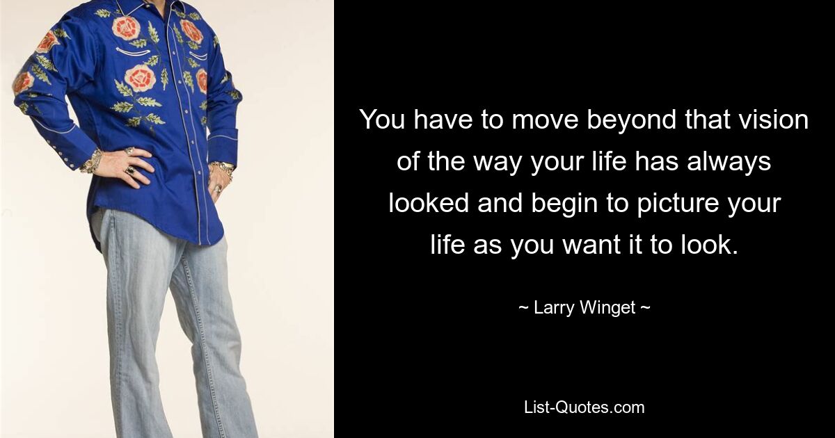 You have to move beyond that vision of the way your life has always looked and begin to picture your life as you want it to look. — © Larry Winget