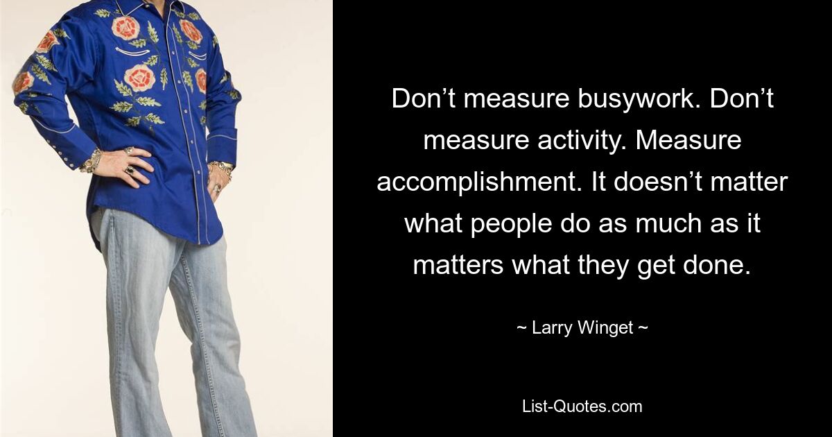 Don’t measure busywork. Don’t measure activity. Measure accomplishment. It doesn’t matter what people do as much as it matters what they get done. — © Larry Winget