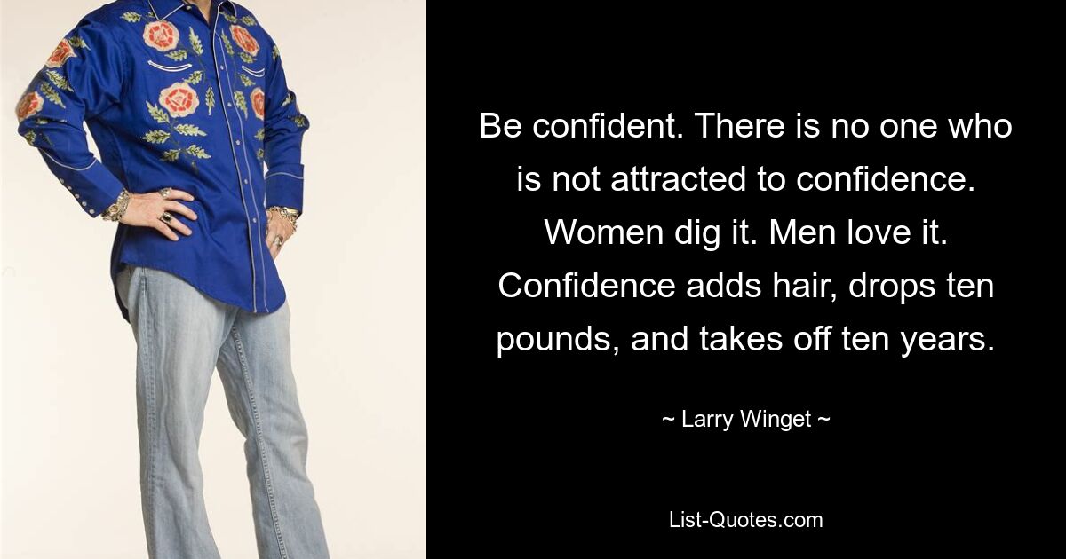 Be confident. There is no one who is not attracted to confidence. Women dig it. Men love it. Confidence adds hair, drops ten pounds, and takes off ten years. — © Larry Winget