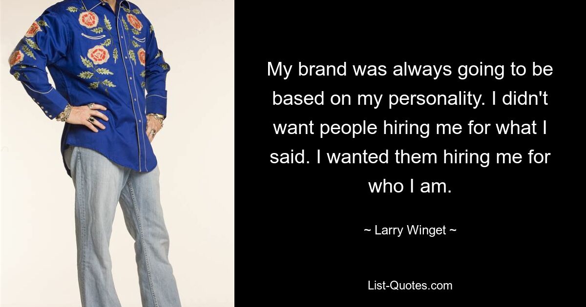 My brand was always going to be based on my personality. I didn't want people hiring me for what I said. I wanted them hiring me for who I am. — © Larry Winget