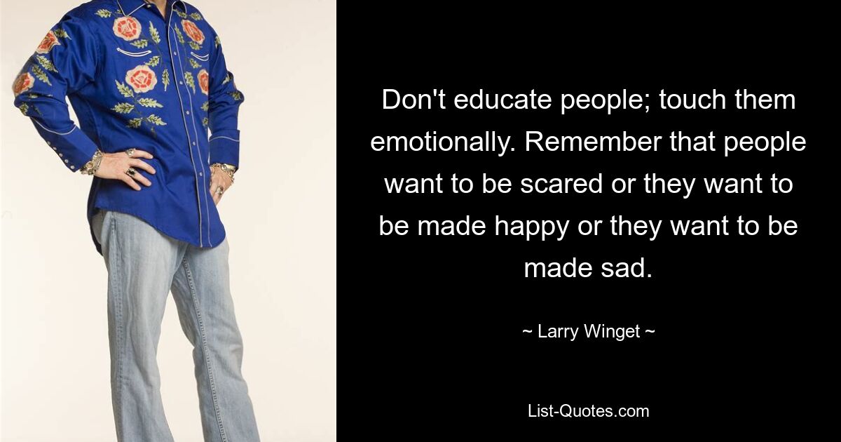 Don't educate people; touch them emotionally. Remember that people want to be scared or they want to be made happy or they want to be made sad. — © Larry Winget