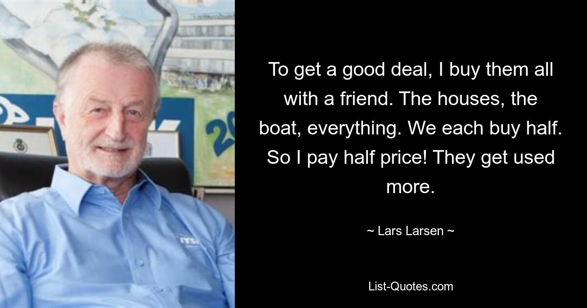 To get a good deal, I buy them all with a friend. The houses, the boat, everything. We each buy half. So I pay half price! They get used more. — © Lars Larsen