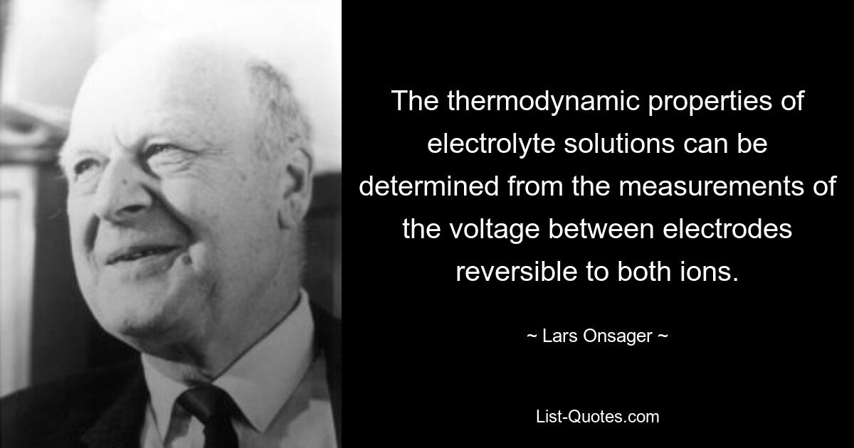 The thermodynamic properties of electrolyte solutions can be determined from the measurements of the voltage between electrodes reversible to both ions. — © Lars Onsager