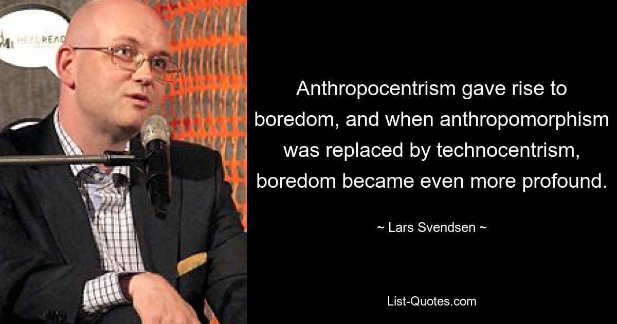 Anthropocentrism gave rise to boredom, and when anthropomorphism was replaced by technocentrism, boredom became even more profound. — © Lars Svendsen