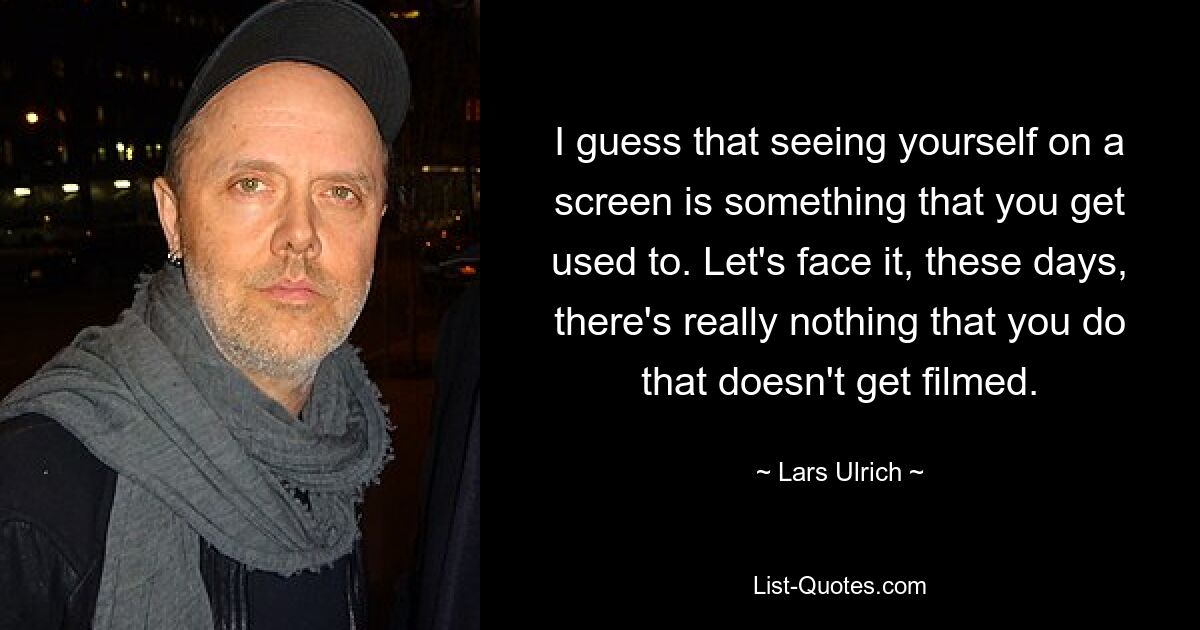 I guess that seeing yourself on a screen is something that you get used to. Let's face it, these days, there's really nothing that you do that doesn't get filmed. — © Lars Ulrich