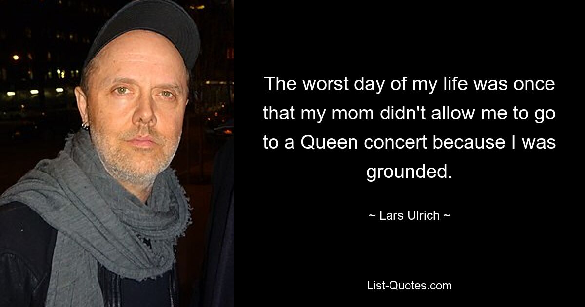 The worst day of my life was once that my mom didn't allow me to go to a Queen concert because I was grounded. — © Lars Ulrich