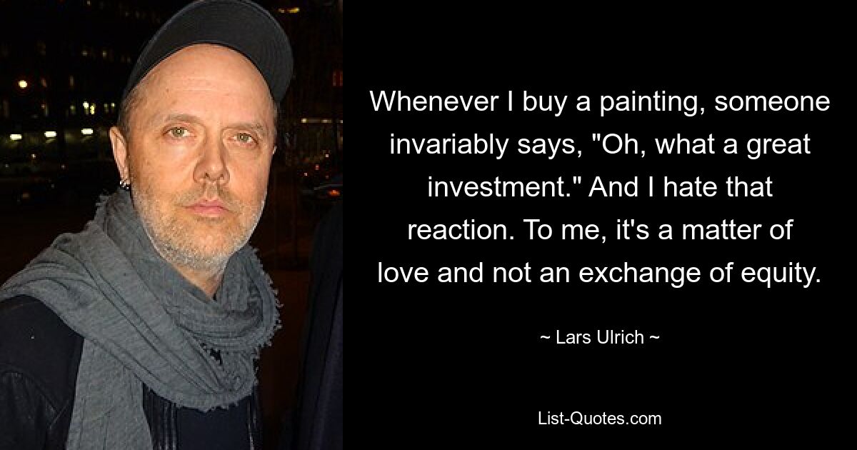 Whenever I buy a painting, someone invariably says, "Oh, what a great investment." And I hate that reaction. To me, it's a matter of love and not an exchange of equity. — © Lars Ulrich