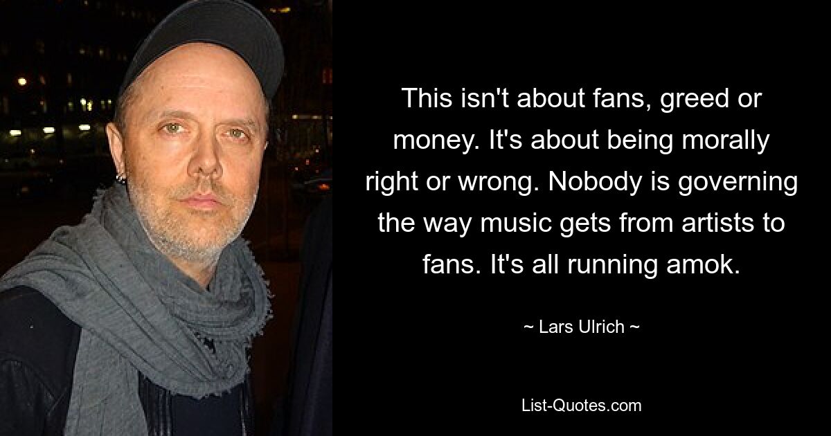 This isn't about fans, greed or money. It's about being morally right or wrong. Nobody is governing the way music gets from artists to fans. It's all running amok. — © Lars Ulrich