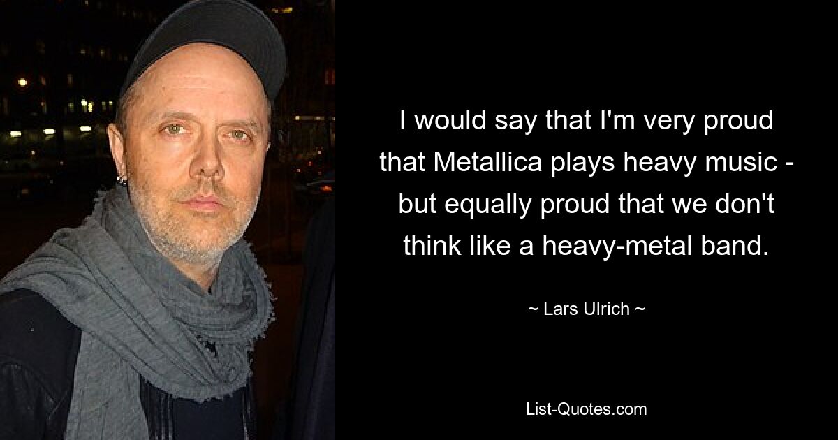 I would say that I'm very proud that Metallica plays heavy music - but equally proud that we don't think like a heavy-metal band. — © Lars Ulrich