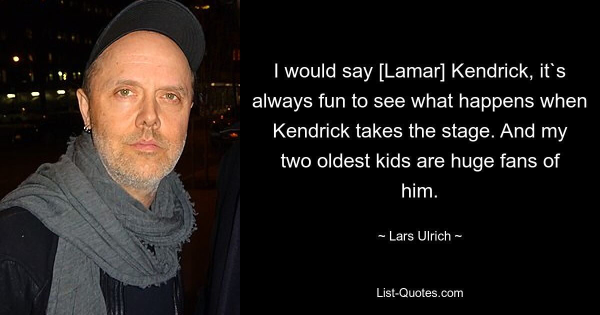 I would say [Lamar] Kendrick, it`s always fun to see what happens when Kendrick takes the stage. And my two oldest kids are huge fans of him. — © Lars Ulrich