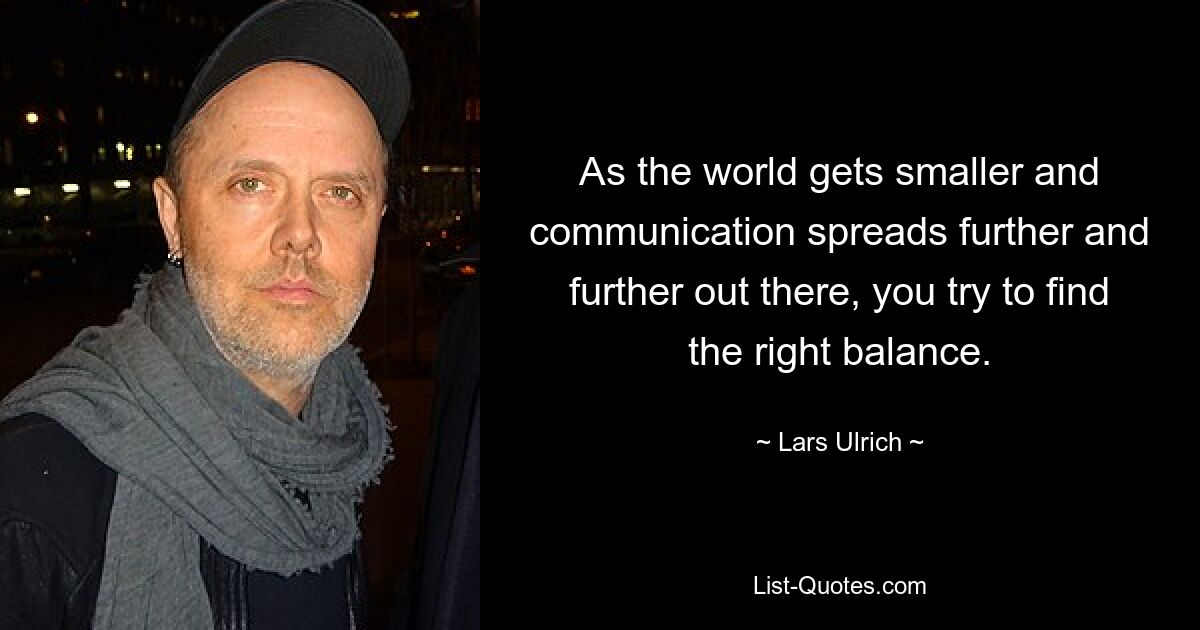 As the world gets smaller and communication spreads further and further out there, you try to find the right balance. — © Lars Ulrich