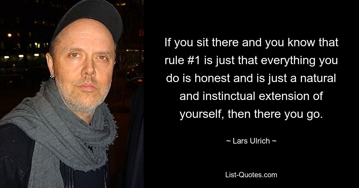 If you sit there and you know that rule #1 is just that everything you do is honest and is just a natural and instinctual extension of yourself, then there you go. — © Lars Ulrich