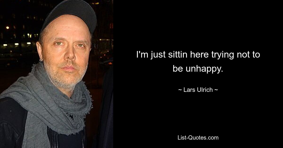 I'm just sittin here trying not to be unhappy. — © Lars Ulrich