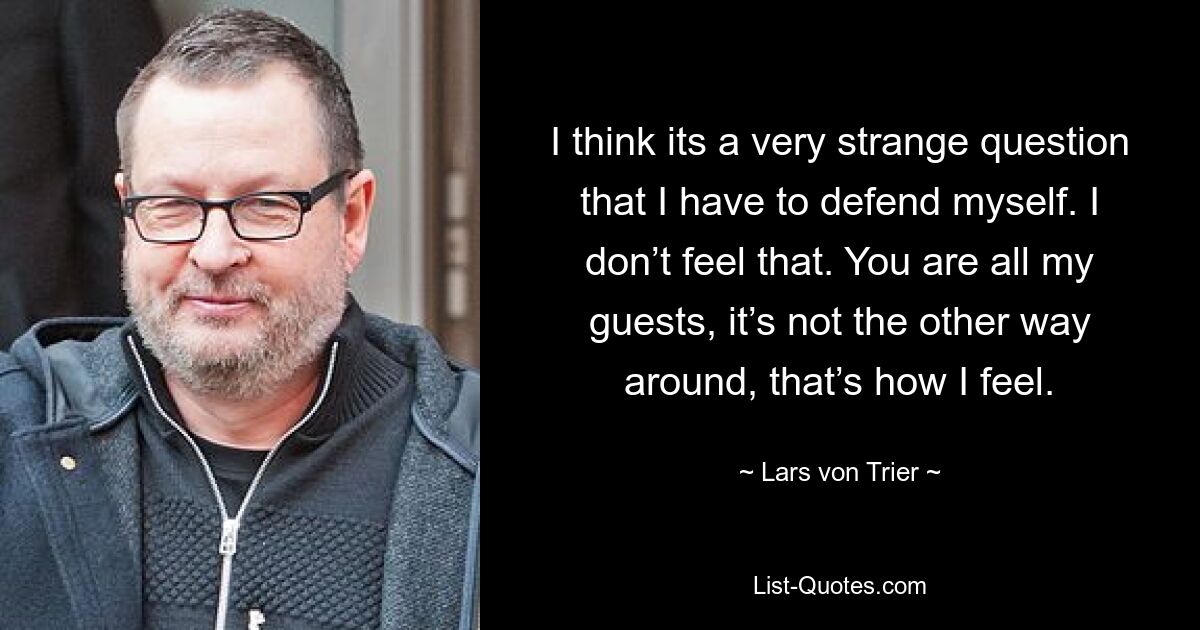 I think its a very strange question that I have to defend myself. I don’t feel that. You are all my guests, it’s not the other way around, that’s how I feel. — © Lars von Trier