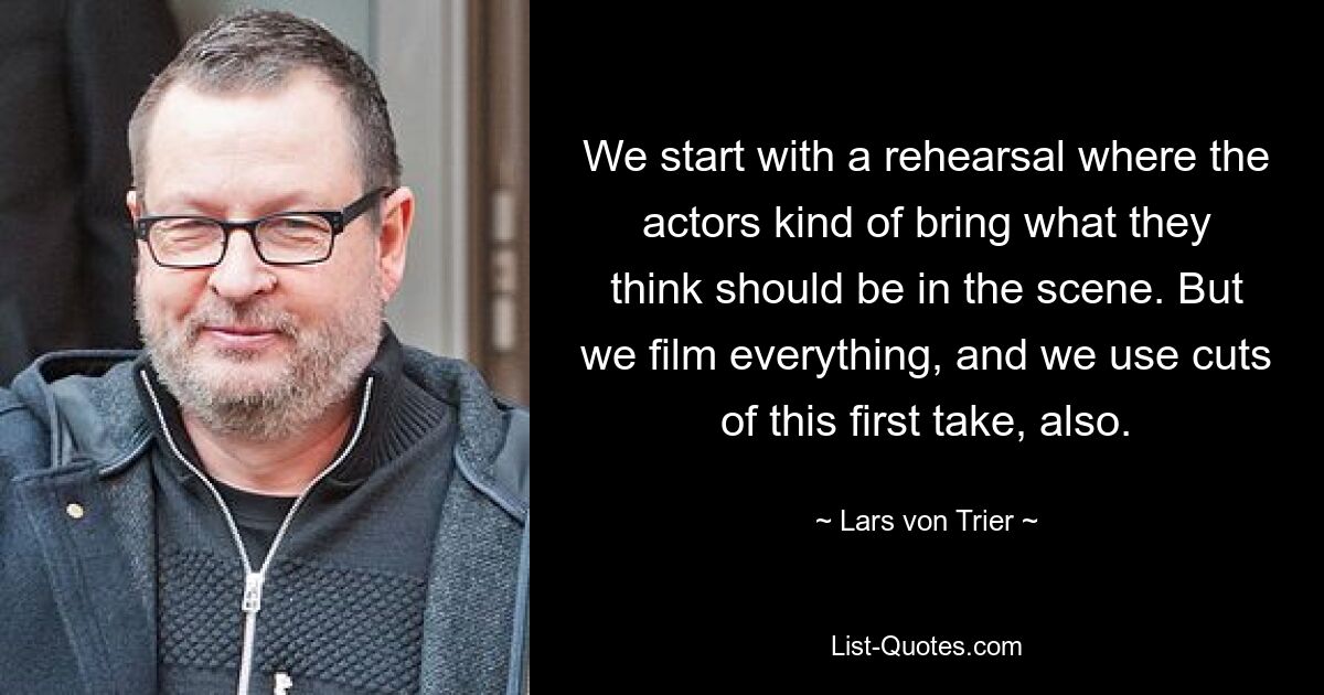 We start with a rehearsal where the actors kind of bring what they think should be in the scene. But we film everything, and we use cuts of this first take, also. — © Lars von Trier