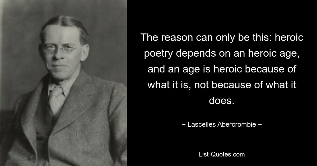 The reason can only be this: heroic poetry depends on an heroic age, and an age is heroic because of what it is, not because of what it does. — © Lascelles Abercrombie